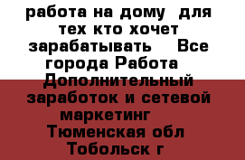 работа на дому  для тех кто хочет зарабатывать. - Все города Работа » Дополнительный заработок и сетевой маркетинг   . Тюменская обл.,Тобольск г.